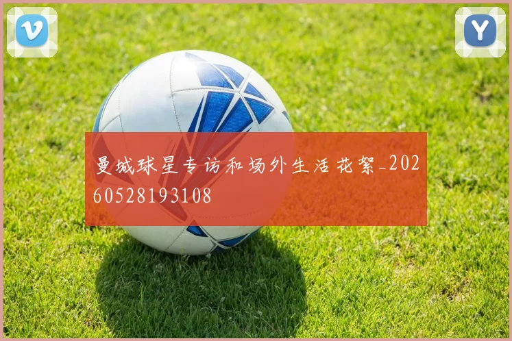 曼城球星专访和场外生活花絮_20260528193108