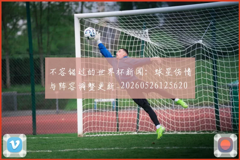 不容错过的世界杯新闻:球星伤情与阵容调整更新_20260526125620