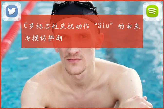 C罗标志性庆祝动作“Siu”的由来与模仿热潮