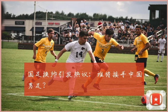 国足换帅引发热议：谁将接手中国男足？