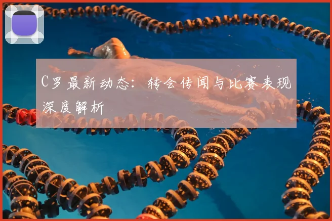 C罗最新动态：转会传闻与比赛表现深度解析